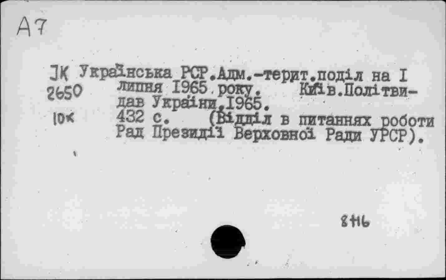 ﻿А7
З К Українська PCP.Адм.-террт.поділ на I n/rQ липня 1965.року. Кйїв.Політви-дав УкраїниД965.
Ю< 432 с. (Відділ в питаннях роботи Рад Президії Верховної Ради УРСР).
m